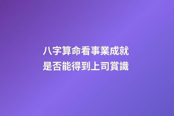 八字算命看事業成就 是否能得到上司賞識
